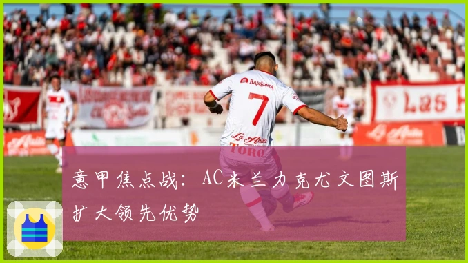 意甲焦点战：AC米兰力克尤文图斯扩大领先优势