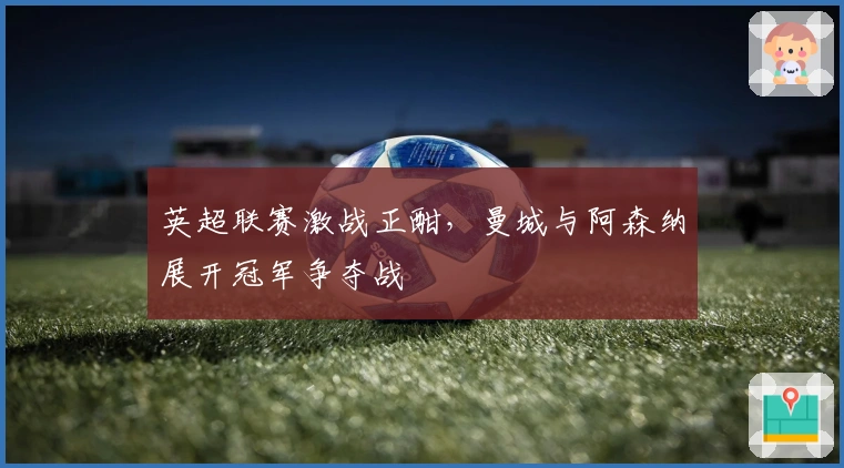 英超联赛激战正酣，曼城与阿森纳展开冠军争夺战