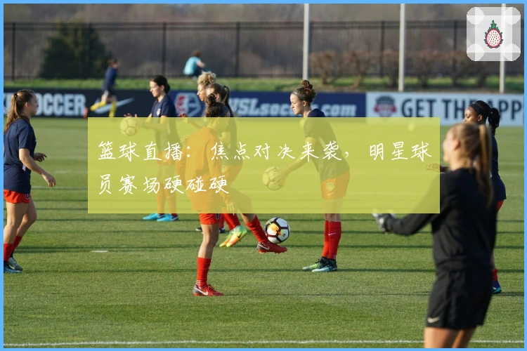 篮球直播：焦点对决来袭，明星球员赛场硬碰硬