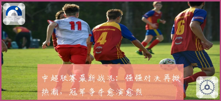 中超联赛最新战况：强强对决再掀热潮，冠军争夺愈演愈烈