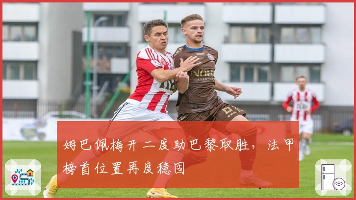 姆巴佩梅开二度助巴黎取胜，法甲榜首位置再度稳固