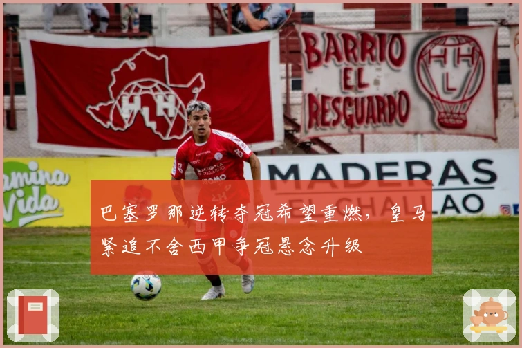 巴塞罗那逆转夺冠希望重燃，皇马紧追不舍西甲争冠悬念升级