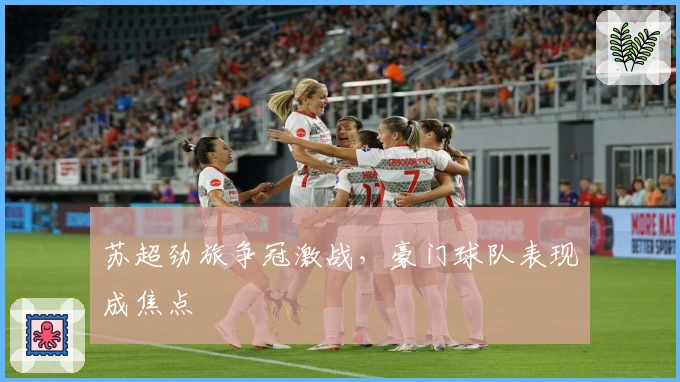 苏超劲旅争冠激战，豪门球队表现成焦点