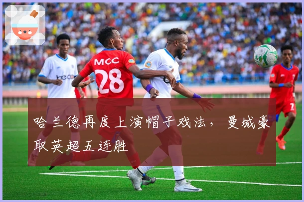 哈兰德再度上演帽子戏法，曼城豪取英超五连胜