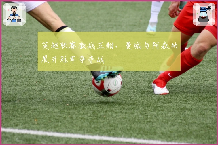 英超联赛激战正酣，曼城与阿森纳展开冠军争夺战